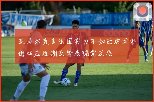 亚马尔直言法国实力不如西班牙孔德回应近期交锋表现需反思