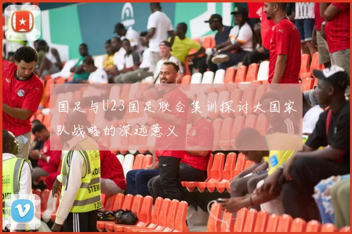 国足与U23国足联合集训探讨大国家队战略的深远意义