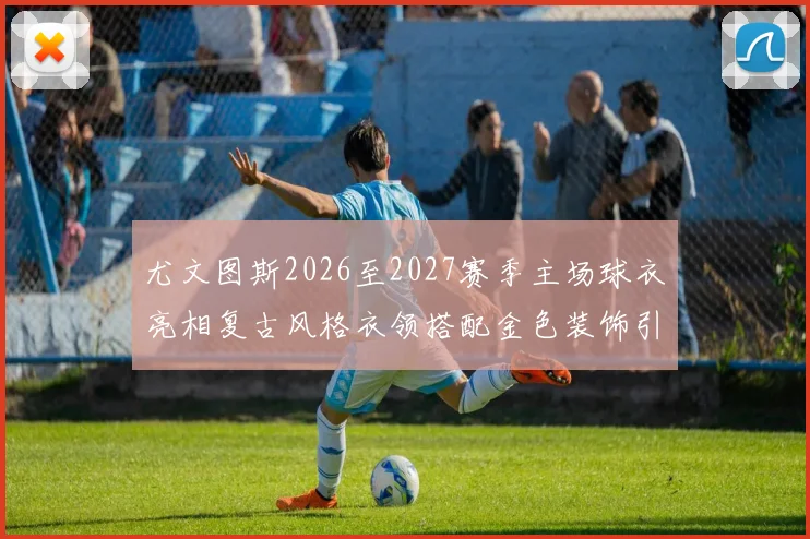 尤文图斯2026至2027赛季主场球衣亮相复古风格衣领搭配金色装饰引关注