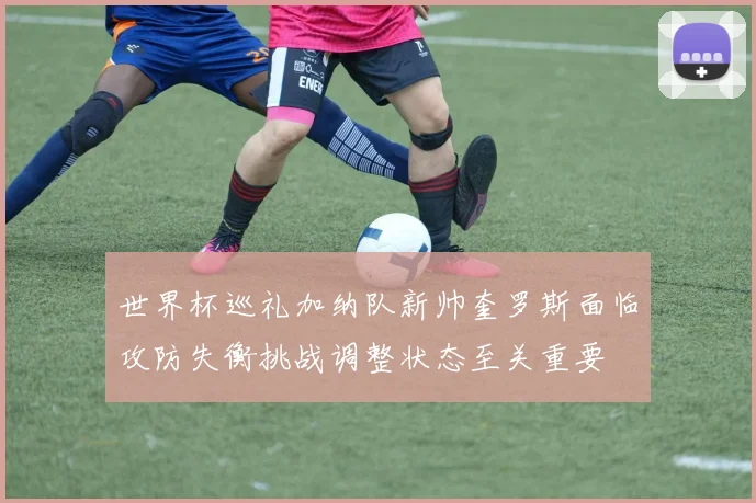 世界杯巡礼加纳队新帅奎罗斯面临攻防失衡挑战调整状态至关重要
