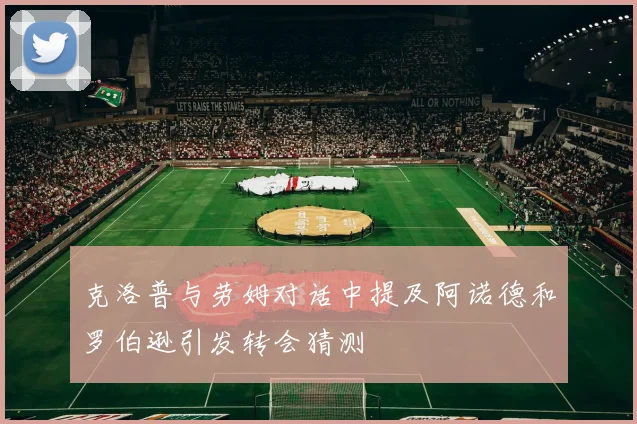 克洛普与劳姆对话中提及阿诺德和罗伯逊引发转会猜测