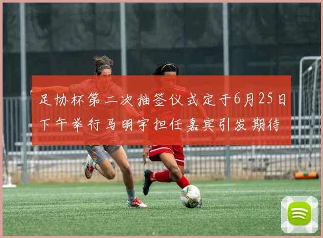 足协杯第二次抽签仪式定于6月25日下午举行马明宇担任嘉宾引发期待