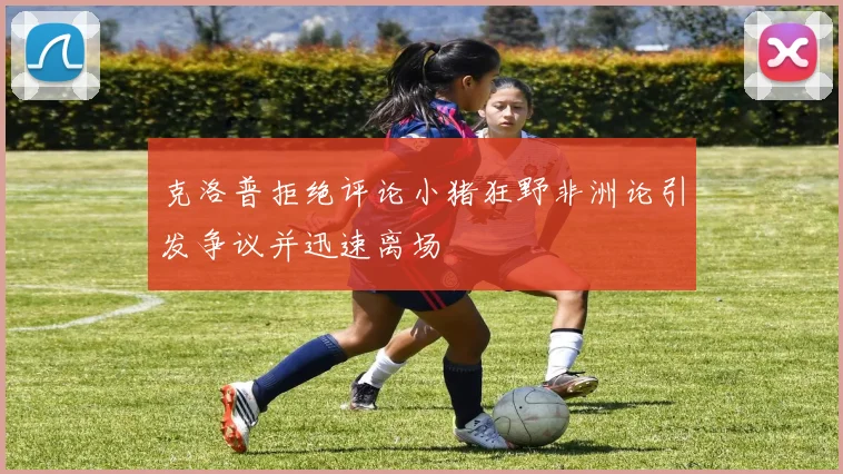 克洛普拒绝评论小猪狂野非洲论引发争议并迅速离场