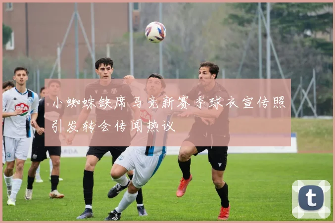 小蜘蛛缺席马竞新赛季球衣宣传照引发转会传闻热议