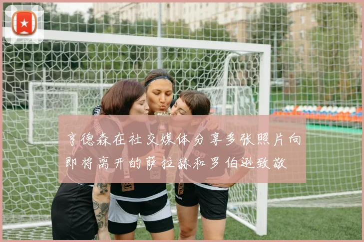亨德森在社交媒体分享多张照片向即将离开的萨拉赫和罗伯逊致敬