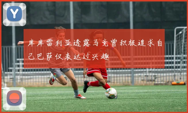 库库雷利亚透露马竞曾积极追求自己巴萨仅表达过兴趣