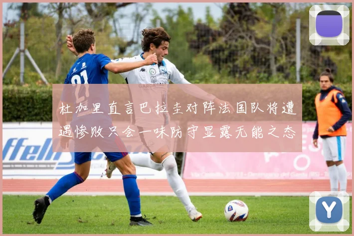 杜加里直言巴拉圭对阵法国队将遭遇惨败只会一味防守显露无能之态