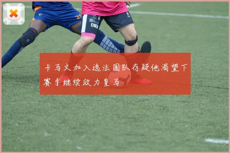 卡马文加入选法国队存疑他渴望下赛季继续效力皇马