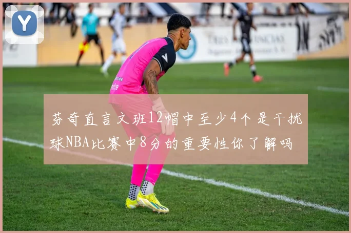 芬奇直言文班12帽中至少4个是干扰球NBA比赛中8分的重要性你了解吗