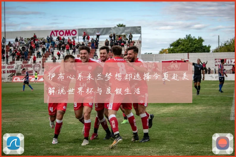 伊布心系米兰梦想却选择今夏赴美解说世界杯与度假生活