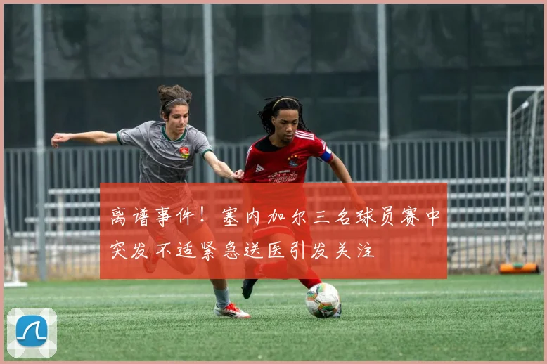 离谱事件！塞内加尔三名球员赛中突发不适紧急送医引发关注