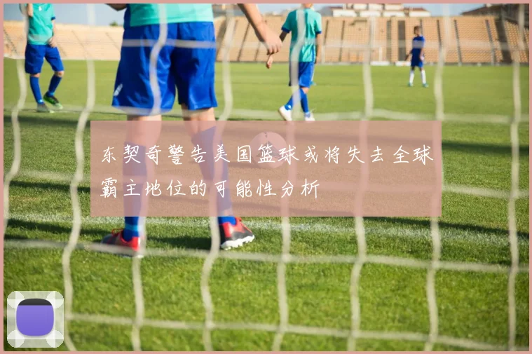 东契奇警告美国篮球或将失去全球霸主地位的可能性分析