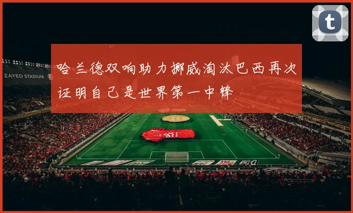 哈兰德双响助力挪威淘汰巴西再次证明自己是世界第一中锋