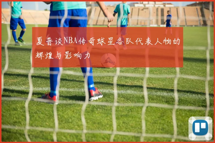 夏普谈NBA传奇球星各队代表人物的辉煌与影响力