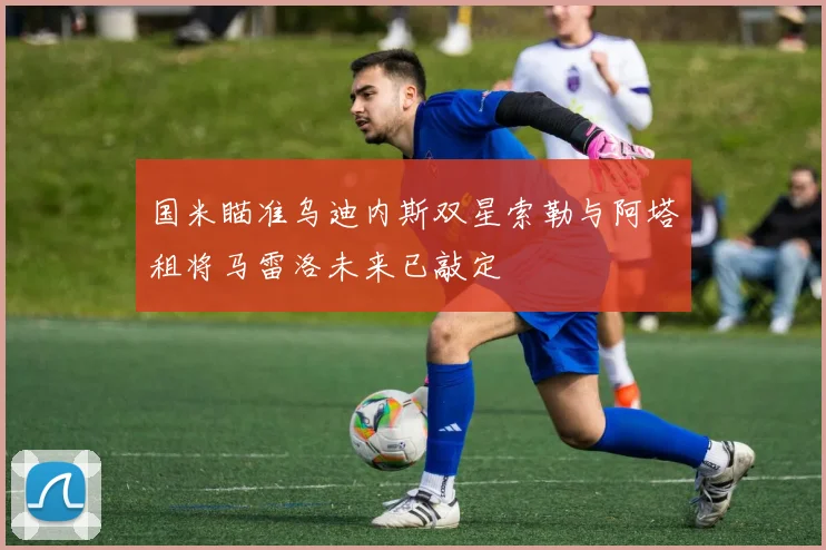 国米瞄准乌迪内斯双星索勒与阿塔租将马雷洛未来已敲定