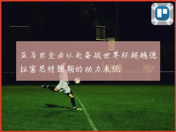 亚马尔全力以赴备战世界杯超越德拉富恩特预期的动力表现